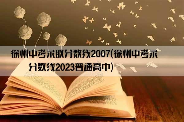 徐州中考录取分数线2007(徐州中考录取分数线2023普通高中)