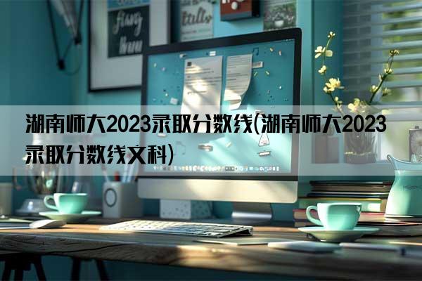 湖南师大2023录取分数线(湖南师大2023录取分数线文科)