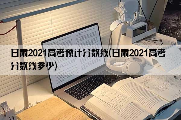 甘肃2021高考预计分数线(甘肃2021高考分数线多少)