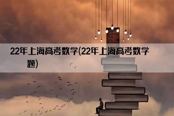 22年上海高考数学(22年上海高考数学真题)