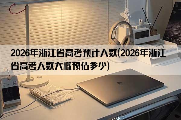 2026年浙江省高考预计人数(2026年浙江省高考人数大概预估多少)
